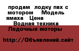 продам  лодку пвх с мотором  › Модель ­ ямаха › Цена ­ 170 000 -  Водная техника » Лодочные моторы   